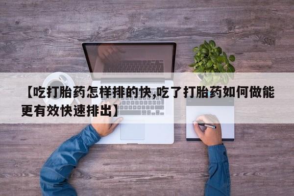 打胎药私人店购买微信【吃打胎药怎样排的快,吃了打胎药如何做能更有效快速排出】