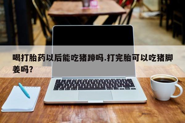 打胎药私人店购买微信喝打胎药以后能吃猪蹄吗.打完胎可以吃猪脚姜吗？