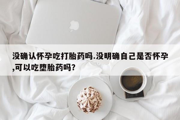 打胎药私人店购买微信没确认怀孕吃打胎药吗.没明确自己是否怀孕,可以吃堕胎药吗？
