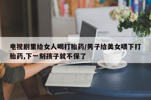 打胎药私人店购买微信电视剧里给女人喝打胎药/男子给美女喂下打胎药,下一刻孩子就不保了