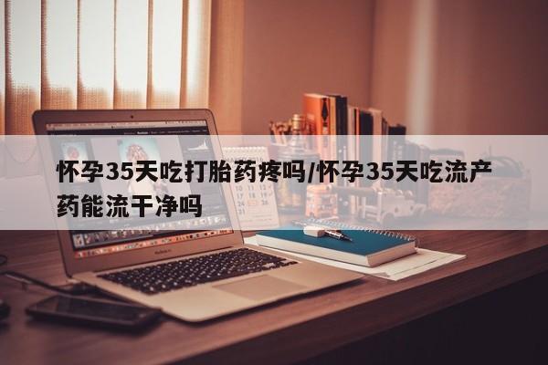 打胎药私人店购买微信怀孕35天吃打胎药疼吗/怀孕35天吃流产药能流干净吗