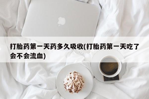 打胎药私人店购买微信打胎药第一天药多久吸收(打胎药第一天吃了会不会流血)