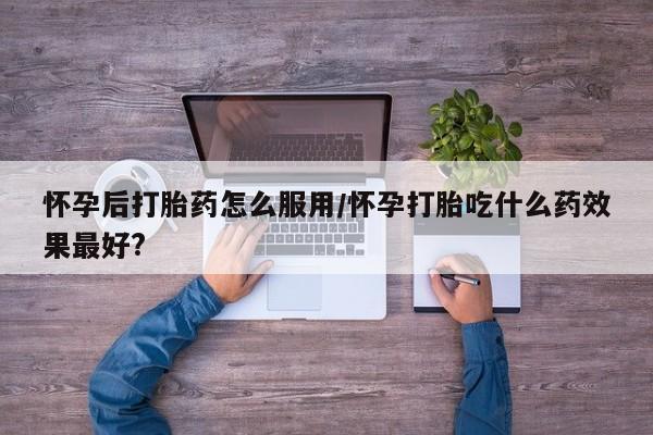 打胎药私人店购买微信怀孕后打胎药怎么服用/怀孕打胎吃什么药效果最好?