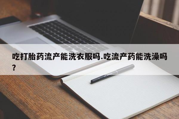 打胎药私人店购买微信吃打胎药流产能洗衣服吗.吃流产药能洗澡吗？