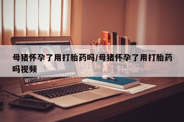 打胎药私人店购买微信母猪怀孕了用打胎药吗/母猪怀孕了用打胎药吗视频