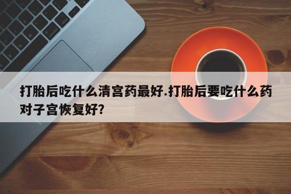 打胎药私人店购买微信打胎后吃什么清宫药最好.打胎后要吃什么药对子宫恢复好？