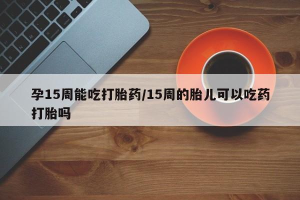 打胎药私人店购买微信孕15周能吃打胎药/15周的胎儿可以吃药打胎吗