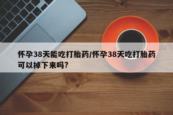 打胎药私人店购买微信怀孕38天能吃打胎药/怀孕38天吃打胎药可以掉下来吗?