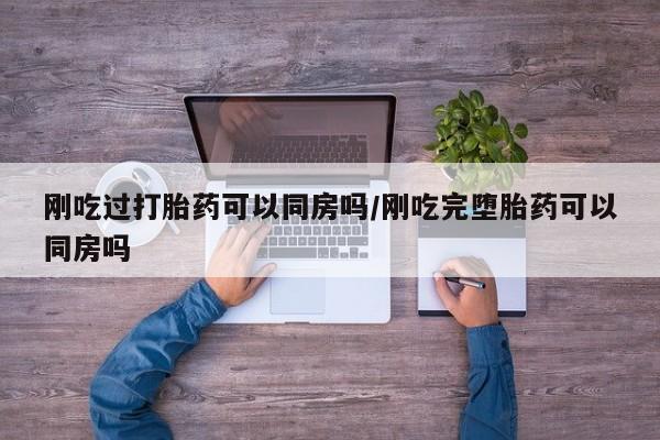 打胎药私人店购买微信刚吃过打胎药可以同房吗/刚吃完堕胎药可以同房吗