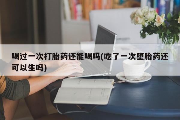 打胎药私人店购买微信喝过一次打胎药还能喝吗(吃了一次堕胎药还可以生吗)