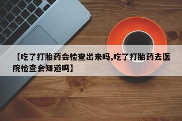 打胎药私人店购买微信【吃了打胎药会检查出来吗,吃了打胎药去医院检查会知道吗】