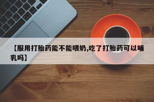 打胎药私人店购买微信【服用打胎药能不能喂奶,吃了打胎药可以哺乳吗】
