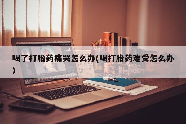 打胎药私人店购买微信喝了打胎药痛哭怎么办(喝打胎药难受怎么办)