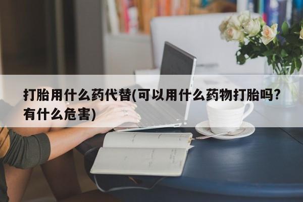 打胎药私人店购买微信打胎用什么药代替(可以用什么药物打胎吗?有什么危害)