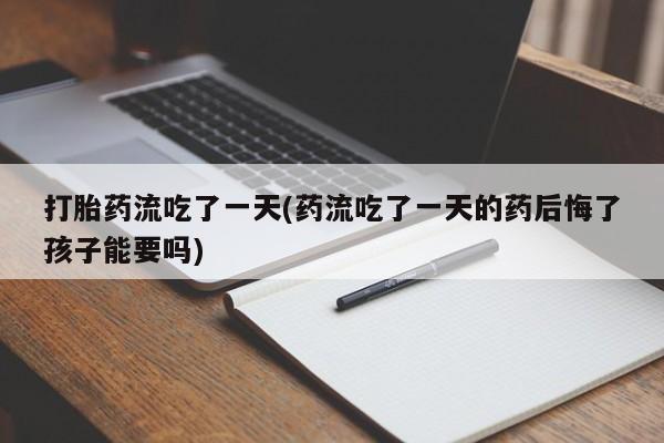 打胎药私人店购买微信打胎药流吃了一天(药流吃了一天的药后悔了孩子能要吗)