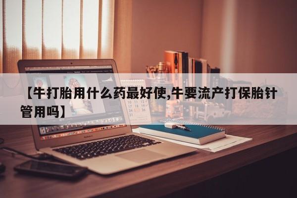 打胎药私人店购买微信【牛打胎用什么药最好使,牛要流产打保胎针管用吗】