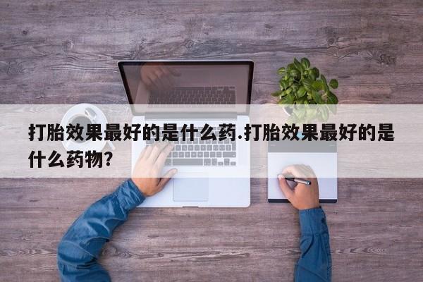 打胎药私人店购买微信打胎效果最好的是什么药.打胎效果最好的是什么药物？