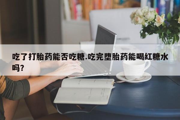 打胎药私人店购买微信吃了打胎药能否吃糖.吃完堕胎药能喝红糖水吗？