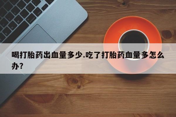 打胎药私人店购买微信喝打胎药出血量多少.吃了打胎药血量多怎么办？