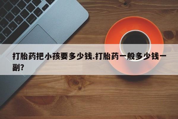打胎药私人店购买微信打胎药把小孩要多少钱.打胎药一般多少钱一副？