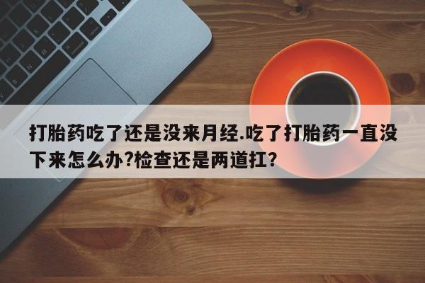 打胎药私人店购买微信打胎药吃了还是没来月经.吃了打胎药一直没下来怎么办?检查还是两道扛？