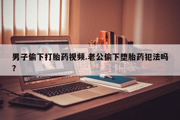 打胎药私人店购买微信男子偷下打胎药视频.老公偷下堕胎药犯法吗？
