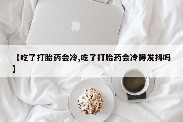 打胎药私人店购买微信【吃了打胎药会冷,吃了打胎药会冷得发抖吗】