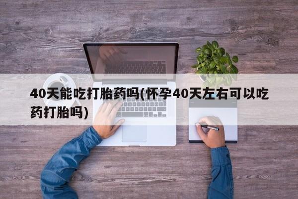 打胎药私人店购买微信40天能吃打胎药吗(怀孕40天左右可以吃药打胎吗)