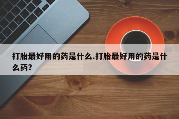 打胎药私人店购买微信打胎最好用的药是什么.打胎最好用的药是什么药？