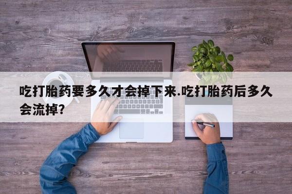 打胎药私人店购买微信吃打胎药要多久才会掉下来.吃打胎药后多久会流掉？