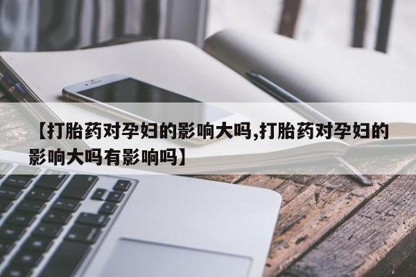 打胎药私人店购买微信【打胎药对孕妇的影响大吗,打胎药对孕妇的影响大吗有影响吗】