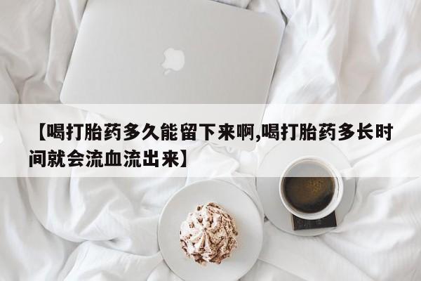 打胎药私人店购买微信【喝打胎药多久能留下来啊,喝打胎药多长时间就会流血流出来】