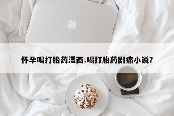 打胎药私人店购买微信怀孕喝打胎药漫画.喝打胎药剧痛小说？