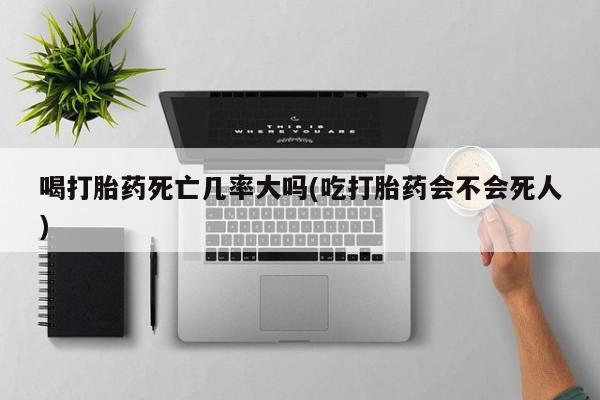 打胎药私人店购买微信喝打胎药死亡几率大吗(吃打胎药会不会死人)