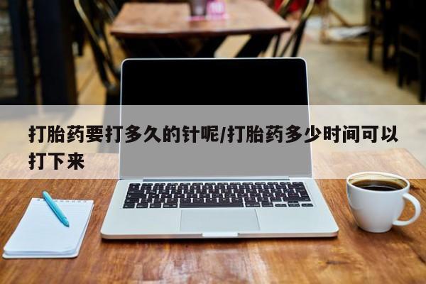 打胎药私人店购买微信打胎药要打多久的针呢/打胎药多少时间可以打下来