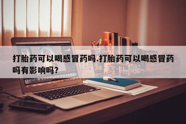 打胎药私人店购买微信打胎药可以喝感冒药吗.打胎药可以喝感冒药吗有影响吗？