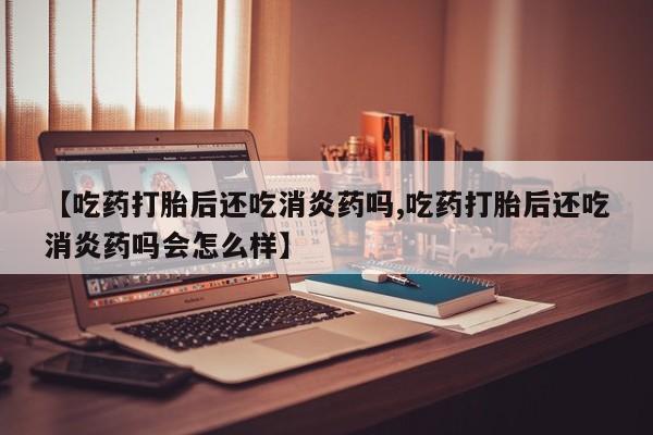 打胎药私人店购买微信【吃药打胎后还吃消炎药吗,吃药打胎后还吃消炎药吗会怎么样】