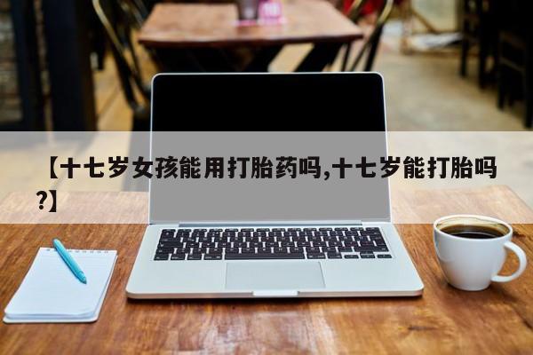 打胎药私人店购买微信【十七岁女孩能用打胎药吗,十七岁能打胎吗?】