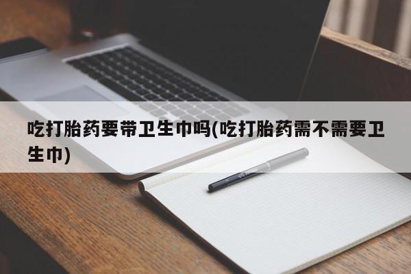 打胎药私人店购买微信吃打胎药要带卫生巾吗(吃打胎药需不需要卫生巾)