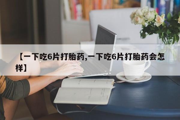 打胎药私人店购买微信【一下吃6片打胎药,一下吃6片打胎药会怎样】