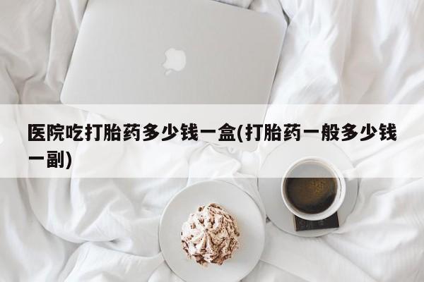 打胎药私人店购买微信医院吃打胎药多少钱一盒(打胎药一般多少钱一副)