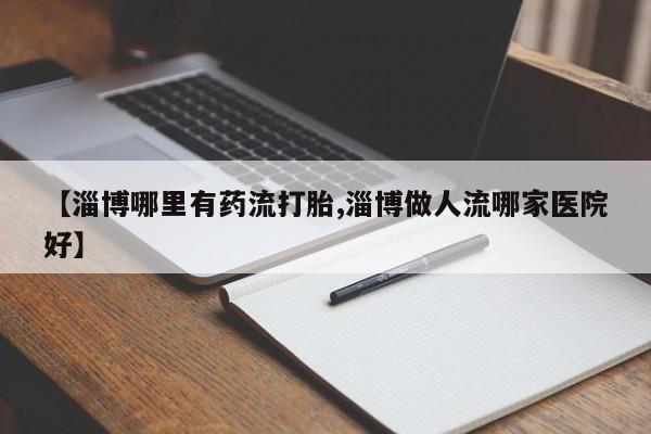 打胎药私人店购买微信【淄博哪里有药流打胎,淄博做人流哪家医院好】