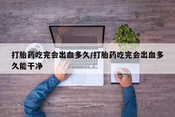 打胎药私人店购买微信打胎药吃完会出血多久/打胎药吃完会出血多久能干净