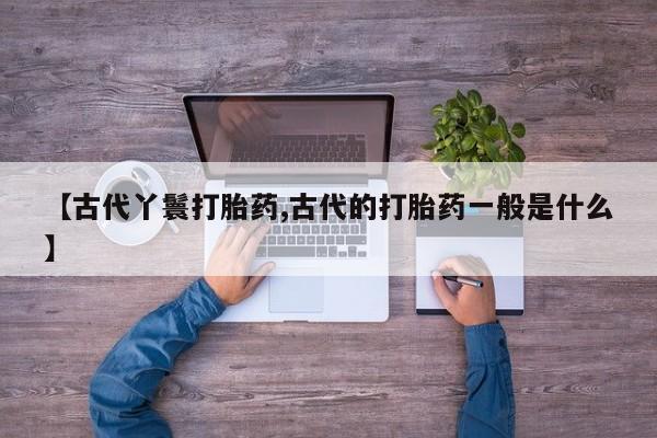 打胎药私人店购买微信【古代丫鬟打胎药,古代的打胎药一般是什么】