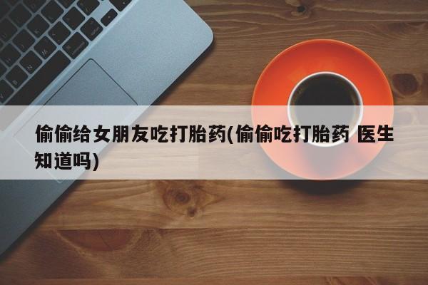 打胎药私人店购买微信偷偷给女朋友吃打胎药(偷偷吃打胎药 医生知道吗)