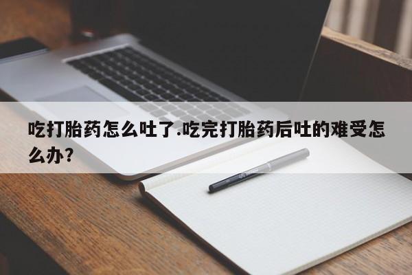 打胎药私人店购买微信吃打胎药怎么吐了.吃完打胎药后吐的难受怎么办？