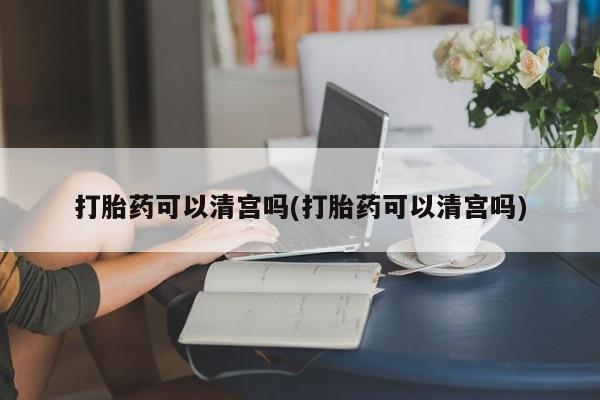 打胎药私人店购买微信打胎药可以清宫吗(打胎药可以清宫吗)