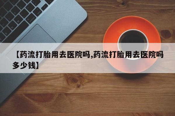 打胎药私人店购买微信【药流打胎用去医院吗,药流打胎用去医院吗多少钱】
