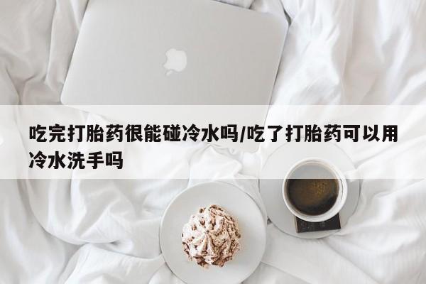 打胎药私人店购买微信吃完打胎药很能碰冷水吗/吃了打胎药可以用冷水洗手吗