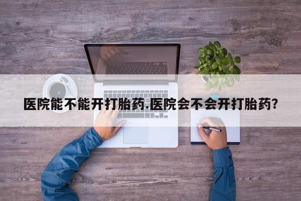 打胎药私人店购买微信医院能不能开打胎药.医院会不会开打胎药？
